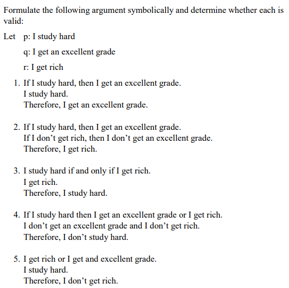 Formulate the following argument symbolically and determine whether each is
valid:
Let p: I study hard
q: I get an excellent grade
r: I get rich
1. If I study hard, then I get an excellent grade.
I study hard.
Therefore, I get an excellent grade.
2. If I study hard, then I get an excellent grade.
If I don't get rich, then I don't get an excellent grade.
Therefore, I get rich.
3. I study hard if and only if I get rich.
I get rich.
Therefore, I study hard.
4. If I study hard then I get an excellent grade or I get rich.
I don't get an excellent grade and I don't get rich.
Therefore, I don't study hard.
5. I get rich or I get and excellent grade.
I study hard.
Therefore, I don't get rich.
