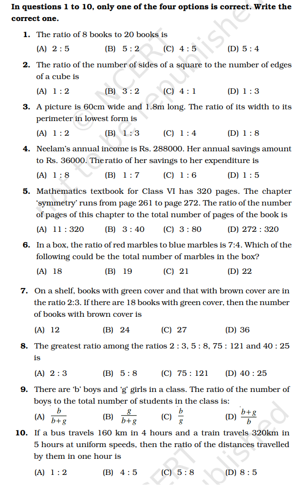 In questions 1 to 10, only one of the four options is correct. Write the
correct one.
1. The ratio of 8 books to 20 books is
(A) 2:5
(B) 5:2
(C) 4:5
(D) 5:4
2. The ratio of the number of sides of a square to the number of edges
of a cube is
(A) 1:2
(B) 3:2
4:1
(D) 1:3
3. A picture is 60cm wide and 1.8m long. The ratio of its width to its
perimeter in lowest form is
(A) 1:2
(B) 1:3
(C) 1:4
(D) 1: 8
4. Neelam's annual income is Rs. 288000. Her annual savings amount
to Rs. 36000. The ratio of her savings to her expenditure is
(A) 1:8
(B) 1:7
(C) 1:6
(D) 1 : 5
5. Mathematics textbook for Class VI has 320 pages. The chapter
'symmetry' runs from page 261 to page 272. The ratio of the number
of pages of this chapter to the total number of pages of the book is
(A) 11:320
(B) 3: 40
(C) 3: 80
(D) 272 : 320
6. In a box, the ratio of red marbles to blue marbles is 7:4. Which of the
following could be the total number of marbles in the box?
(A) 18
(B) 19
(C) 21
(D) 22
7. On a shelf, books with green cover and that with brown cover are in
the ratio 2:3. If there are 18 books with green cover, then the number
of books with brown cover is
(A) 12
(B) 24
(C) 27
(D) 36
8. The greatest ratio among the ratios 2: 3, 5 : 8, 75 : 121 and 40 : 25
is
(A) 2:3
(B) 5:8
(C) 75 : 121
(D) 40 : 25
9. There are 'b' boys and 'g' girls in a class. The ratio of the number of
boys to the total number of students in the class is:
(A) ie
(C)
b+g
(D)
b
b+g
b+,
10. If a bus travels 160 km in 4 hours and a train travels 320km in
5 hours at uniform speeds, then the ratio of the distances travelled
by them in one hour is
(A) 1:2
(B) 4:5
(C) 5: 8
(D) 8 : 5
