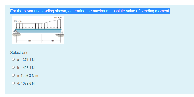 For the beam and loading shown, determine the maximum absolute value of bending moment.
400 NA
200 N/m
3m
Select one:
O a. 1371.4 N.m
O b. 1425.4 N.m
O c. 1296.3 N.m
O d. 1379.6 N.m
