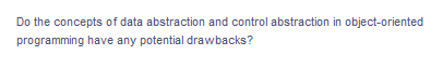 Do the concepts of data abstraction and control abstraction in object-oriented
programming have any potential drawbacks?