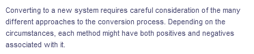 Converting to a new system requires careful consideration of the many
different approaches to the conversion process. Depending on the
circumstances, each method might have both positives and negatives
associated with it.