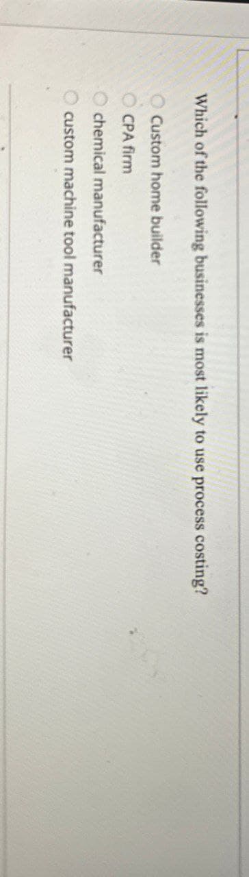 Which of the following businesses is most likely to use process costing?
Custom home builder
CPA firm
chemical manufacturer
custom machine tool manufacturer