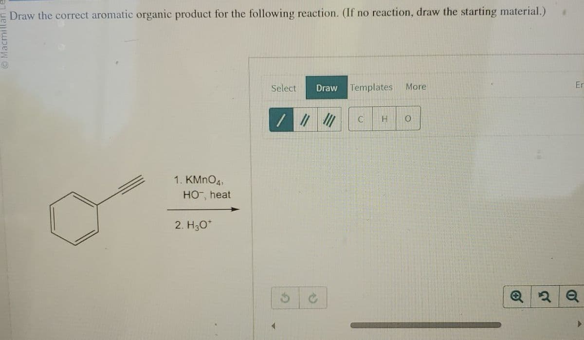 Macmillar
Draw the correct aromatic organic product for the following reaction. (If no reaction, draw the starting material.)
1. KMnO4,
HO-, heat
2. H3O+
Select
Draw
Templates More
4
C
H
0
Q2 Q
Er