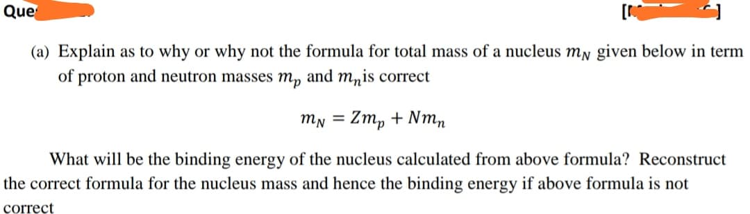 Que
(a) Explain as to why or why not the formula for total mass of a nucleus my given below in term
of proton and neutron masses m, and mnis correct
mN = Zm, + Nmn
What will be the binding energy of the nucleus calculated from above formula? Reconstruct
the correct formula for the nucleus mass and hence the binding energy if above formula is not
correct
