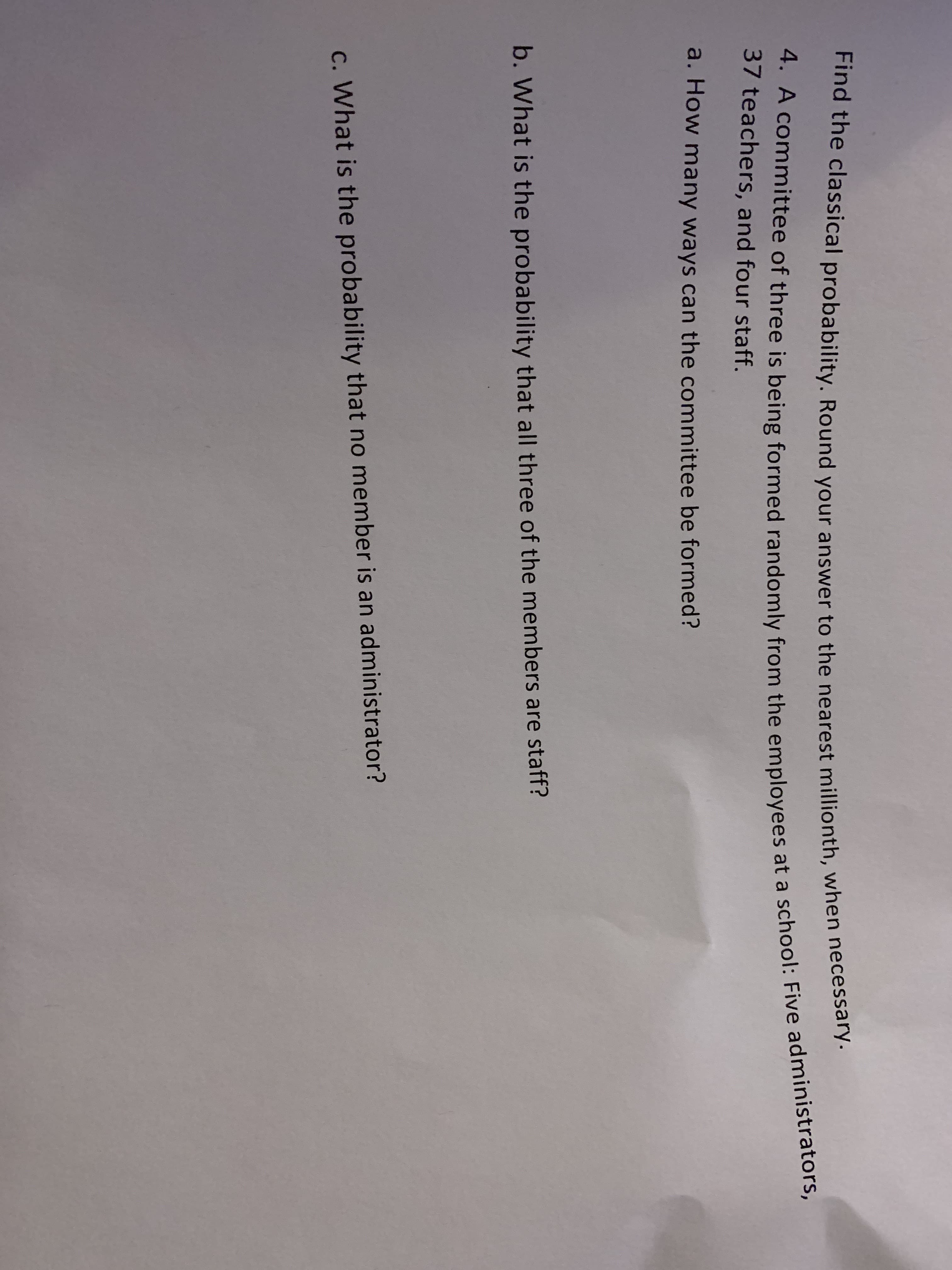Find the classical probability. Round your answer to the nearest millionth, when necessa ry.
4. A committee of three is being formed randomly from the employees at a school: Five administrators,
37 teachers, and four staff.
a. How many ways can the committee be formed?
b. What is the probability that all three of the members are staff?
c. What is the probability that no member is an administrator?
