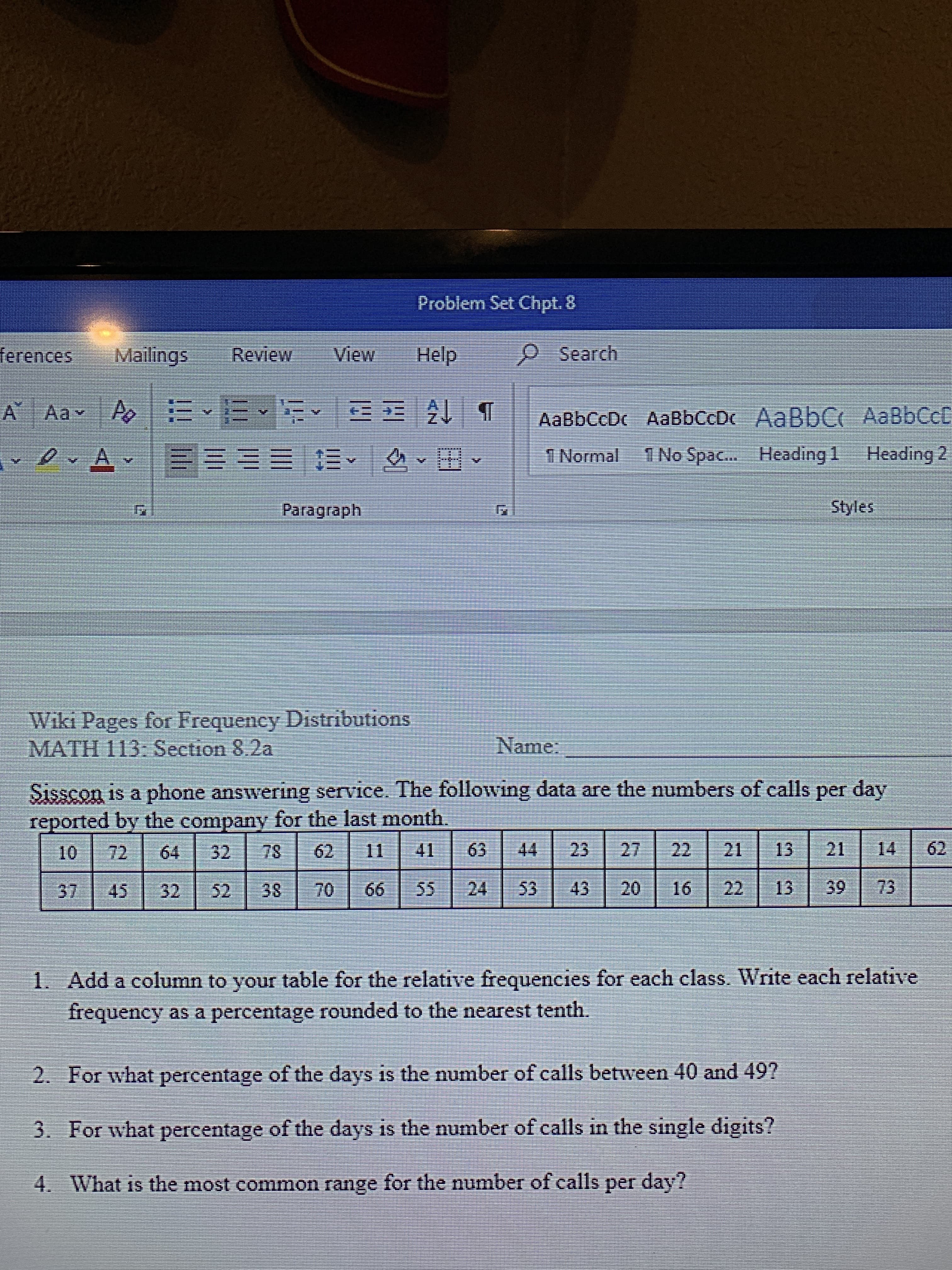 Problem Set Chpt. 8
Search
View
Help
Mailings
ferences
Review
MEE A
A
A AaY
AaBbCcDc AaBbCcDc AaBbC AaBbCct
1 No Spac... Heading 1 Heading 2
A
l Normal
Styles
Paragraph
Wiki Pages for Frequency Distributions
MATH I13: Section 8.2a
Name:
Sisscon is a phone answering service. The following data are the numbers of calls per day
reported by the company for the last month.
27
21
41
14
62
22
23
21
13
11
62
63
10
72
64
78
32
73
22
39
43
16
13
52
53
20
45
66
24
37
70
55
32
38
1. Add a column to your table for the relative frequencies for each class. Write each relative
frequency as a percentage rounded to the nearest tenth.
2. For what percentage of the days is the number of calls between 40 and 49?
3. For what percentage of the days is the number of calls in the single digits?
4. What is the most common range for the number of calls per day?
