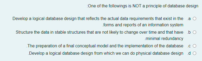 :One of the followings is NOT a principle of database design
Develop a logical database design that reflects the actual data requirements that exist in the
.a O
forms and reports of an information system
Structure the data in stable structures that are not likely to change over time and that have b O
.minimal redundancy
The preparation of a final conceptual model and the implementation of the database
.c O
Develop a logical database design from which we can do physical database design d O
