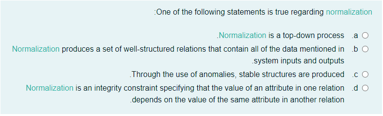 :One of the following statements is true regarding normalization
.Normalization is a top-down process
.a
Normalization produces a set of well-structured relations that contain all of the data mentioned in b O
.system inputs and outputs
Through the use of anomalies, stable structures are produced .c O
Normalization is an integrity constraint specifying that the value of an attribute in one relation d O
.depends on the value of the same attribute in another relation
