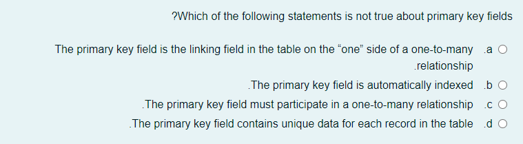 ?Which of the following statements is not true about primary key fields
The primary key field is the linking field in the table on the "“one" side of a one-to-many a O
.relationship
The primary key field is automatically indexed b O
The primary key field must participate in a one-to-many relationship .c O
The primary key field contains unique data for each record in the table d O
