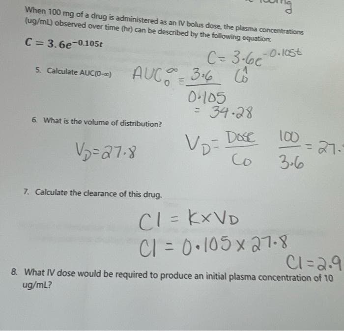 When 100 mg of a drug is administered as an IV bolus dose, the plasma concentrations
(ug/mL) observed over time (hr) can be described by the following equation:
C = 3.6e-0.105t
C= 3-6e
AUC 36 6
-0.105t
5. Calculate AUC(0-0)
0-105
= 34.28
6. What is the volume of distribution?
Dose
100
VD=
Co
3-6
7. Calculate the clearance of this drug.
CI = KXVD
CI = 0•105 x 27-8
%3D
%3D
Cl=2.9
8. What IV dose would be required to produce an initial plasma concentration of 10
ug/mL?
