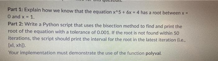 Part 1: Explain how we know that the equation x^5 + 6x = 4 has a root between x=
O and x = 1.
Part 2: Write a Python script that uses the bisection method to find and print the
root of the equation with a tolerance of 0.001. If the root is not found within 50
iterations, the script should print the interval for the root in the latest iteration (i.e.,
[xl, xh]).
%3D
Your implementation must demonstrate the use of the function polyval.
