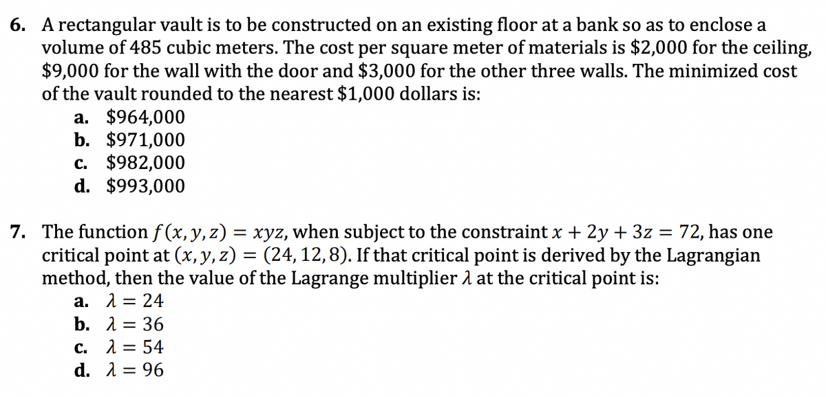 6. A rectangular vault is to be constructed on an existing floor at a bank so as to enclose a
volume of 485 cubic meters. The cost per square meter of materials is $2,000 for the ceiling,
$9,000 for the wall with the door and $3,000 for the other three walls. The minimized cost
of the vault rounded to the nearest $1,000 dollars is:
a. $964,000
b. $971,000
c. $982,000
d. $993,000
7. The function f (x,y, z) = xyz, when subject to the constraint x + 2y + 3z = 72, has one
critical point at (x, y, z) = (24, 12,8). If that critical point is derived by the Lagrangian
method, then the value of the Lagrange multiplier 2 at the critical point is:
а. 13 24
b. 1 = 36
c. 1 = 54
d. 1 = 96
