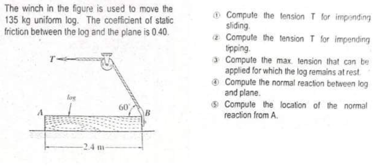 The winch in the figure is used to move the
135 kg uniform log. The coefficient of static
friction between the log and the plane is 0.40.
@ Compute the tension T for impending
sliding.
2 Compute the tension T for impending
tipping.
3 Compute the max. tension that can be
applied for which the log remains at rest
@ Compute the normal reaction between log
and plane.
5 Compute the location of the normal
reaction from A.
T-
log
60
B
-2.4 m
