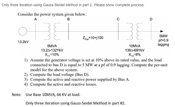 Only three iteration using Gauss-Seidel Method in part 2. Please show complete process.
Consider the power system given below:
A
в
D
5MW
pf=0.9
lagging
Zn=10+j100
13.2kV
5MVA
13.2A-132YKV
10MVA
138A-69YKV
X,=10%
Xz=8%
1) Assume the generator voltage is set at 10% above its rated value, and the load
connected to bus D is equal to 5 MW at a pf of 0.9 lagging. Compute the per-unit
model for the above system.
2) Compute the load voltage (Bus D).
3) Compute the active and reactive power supplied by Bus A.
4) Compute the active and reactive losses.
Note: Use Base 10MVA, 66 KV at load.
Only three iteration using Gauss-Seidel Method in part #2.
