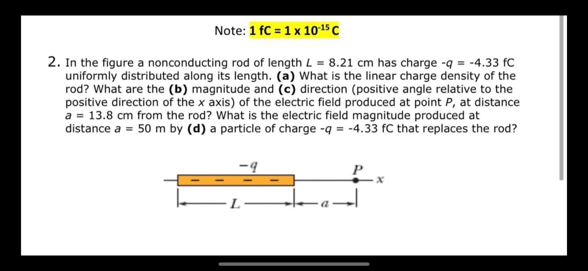 ### Educational Content on Electric Fields and Linear Charge Distribution

**Note:** 1 fC (femtocoulomb) = 1 x 10^(-15) coulombs

#### Problem Statement:

2. In the figure provided, a nonconducting rod of length **L = 8.21 cm** has a charge **-q = -4.33 fC** uniformly distributed along its length. 

**Questions:**

- **(a)** What is the linear charge density of the rod?
- **(b)** What are the magnitude and
- **(c)** Direction (positive angle relative to the positive direction of the x-axis) of the electric field produced at point **P**, at a distance **a = 13.8 cm** from the rod?
- **(d)** What is the electric field magnitude produced at distance **a = 50 m** by a particle of charge **-q = -4.33 fC** that replaces the rod?

#### Diagram Explanation:

The diagram below illustrates the setup:

![Diagram Description]()

- The rod (orange rectangle) extends from the origin to length **L**.
- **P** is a point located at a distance **a** from the end of the rod along the x-axis.
- The charge **-q** is uniformly distributed along the length **L** of the rod.
  
#### Solution Approach:

**(a) Linear Charge Density** 

The linear charge density (λ) is defined as the charge per unit length:
\[ \lambda = \frac{q}{L} \]

**(b) Magnitude of Electric Field at Point P** 

To determine the electric field at point **P** due to a uniformly charged rod, we typically integrate the contributions of differential charge elements along the length of the rod.

**(c) Direction of Electric Field**

The direction of the electric field produced by a negatively charged rod will be toward the rod (along the negative x-axis if the calculation is made correctly).

**(d) Electric Field due to a Point Charge at a Distance \(a = 50 m\)**

If the rod is replaced by a point charge of \(-q\) at the origin, the electric field at a distance **a** is calculated using Coulomb's Law:
\[ E = \frac{k_e \cdot |q|}{a^2} \]

where:
- \( E \) is the magnitude of