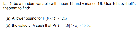 Let y be a random variable with mean 15 and variance 16. Use Tchebysheff's
theorem to find:
(a) A lower bound for P(6 <Y <24)
(b) the value of k such that P(|Y-15| ≥k) ≤ 0.09.