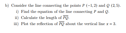 b) Consider the line connecting the points P (-1,2) and Q (2,5).
i) Find the equation of the line connecting P and Q.
ii) Calculate the length of PQ.
iii) Plot the reflection of PQ about the vertical line x = 3.