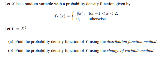 Let X be a random variable with a probability density function given by
for-1 < x < 2;
otherwise.
Let Y = X².
£x (x) = { 0,
²,
(a) Find the probability density function of Y using the distribution function method.
(b) Find the probability density function of Y using the change of variable method.