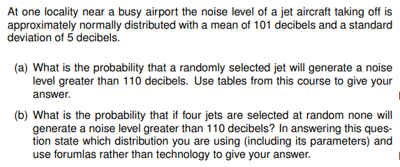 At one locality near a busy airport the noise level of a jet aircraft taking off is
approximately normally distributed with a mean of 101 decibels and a standard
deviation of 5 decibels.
(a) What is the probability that a randomly selected jet will generate a noise
level greater than 110 decibels. Use tables from this course to give your
answer.
(b) What is the probability that if four jets are selected at random none will
generate a noise level greater than 110 decibels? In answering this ques-
tion state which distribution you are using (including its parameters) and
use forumlas rather than technology to give your answer.