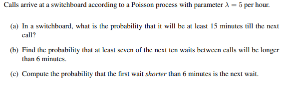 Calls arrive at a switchboard according to a Poisson process with parameter λ = 5 per hour.
(a) In a switchboard, what is the probability that it will be at least 15 minutes till the next
call?
(b) Find the probability that at least seven of the next ten waits between calls will be longer
than 6 minutes.
(c) Compute the probability that the first wait shorter than 6 minutes is the next wait.