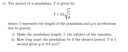 c) The period of a pendulum, T is given by:
T = 2₁
9
where, I represents the length of the pendulum and g is acceleration
due to gravity.
i) Make the pendulum length, 1, the subject of the equation.
ii) How long must the pendulum be if the desired period, T is 1
second given g is 9.8 m/s².