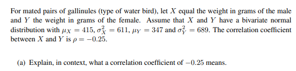 For mated pairs of gallinules (type of water bird), let X equal the weight in grams of the male
and Y the weight in grams of the female. Assume that X and Y have a bivariate normal
distribution with μx = 415, o = 611, uy = 347 and o=689. The correlation coefficient
between X and Y is p = -0.25.
(a) Explain, in context, what a correlation coefficient of -0.25 means.