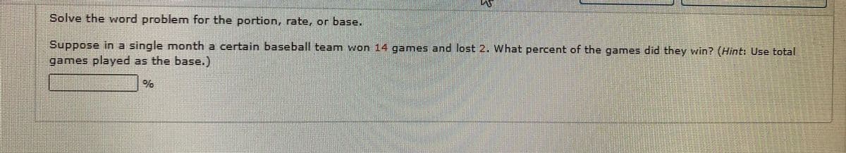 Solve the word problemn for the portion, rate, or base.
Suppose in a single month a certain baseball team won 14 games and lost 2. What percent of the games did they win? (Hint: Use total
games played as the base.)
