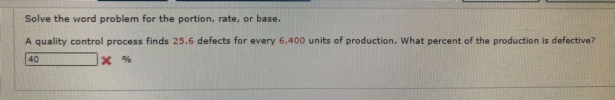 Solve the word problem for the portion, rate, on base.
A quality control process finds 25.6 defects for every 6400 units of production. What percent of the production is defective?
40
Ex %
