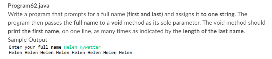 Program62.java
Write a program that prompts for a full name (first and last) and assigns it to one string. The
program then passes the full name to a void method as its sole parameter. The void method should
print the first name, on one line, as many times as indicated by the length of the last name.
Sample Output
Enter your full name Helen Hywatter
Helen Helen Helen Helen Helen Helen Helen Helen
