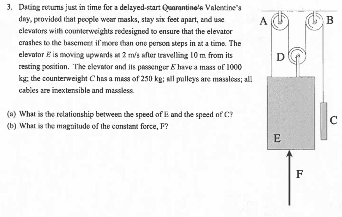 3. Dating returns just in time for a delayed-start Quarantine's Valentine's
day, provided that people wear masks, stay six feet apart, and use
A
B
elevators with counterweights redesigned to ensure that the elevator
crashes to the basement if more than one person steps in at a time. The
elevator E is moving upwards at 2 m/s after travelling 10 m from its
D
resting position. The elevator and its passenger E have a mass of 1000
kg; the counterweight C has a mass of 250 kg; all pulleys are massless; all
cables are inextensible and massless.
(a) What is the relationship between the speed of E and the speed of C?
(b) What is the magnitude of the constant force, F?
C
E
F
