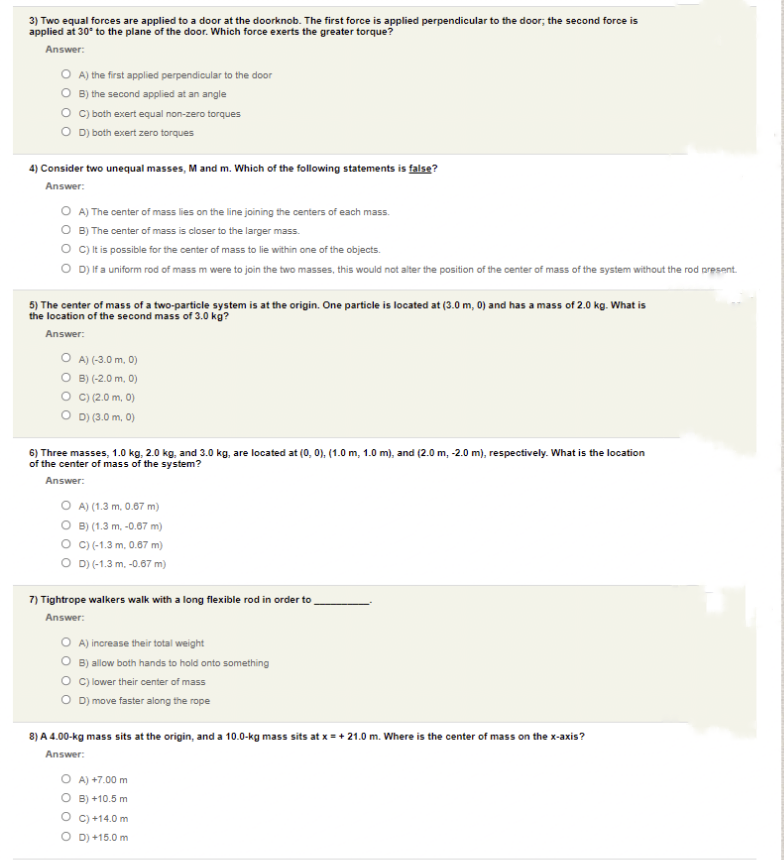 3) Two equal forces are applied to a door at the doorknob. The first force is applied perpendicular to the door; the second force is
applied at 30° to the plane of the door. Which force exerts the greater torque?
Answer:
O A) the first applied perpendicular to the door
O B) the second applied at an angle
O ) both exert equal non-zero torques
O D) both exert zero torques
4) Consider two unequal masses, Mand m. Which of the following statements is false?
Answer:
O A) The center of mass lies on the line joining the centers of each mass.
O B) The center of mass is closer to the larger mass.
O c)tis possible for the center of mass to lie within one of the objects.
O D) If a uniform rod of mass m were to join the two masses, this would not alter the position of the center of mass of the system without the rod present.
5) The center of mass of a two-particle system is at the origin. One particle is located at (3.0 m, 0) and has a mass of 2.0 kg. What is
the location of the second mass of 3.0 kg?
Answer:
O A) (-3.0 m, 0)
O B) (-2.0 m. 0)
O C)(2.0 m, 0)
O D) (3.0 m, 0)
6) Three masses, 1.0 kg, 2.0 kg, and 3.0 kg, are located at (0, 0), (1.0 m, 1.0 m), and (2.0 m, -2.0 m), respectively. What is the location
of the center of mass of the system?
Answer:
O A) (1.3 m, 0.87 m)
O B) (1.3 m, -0.67 m)
O c)(-1.3 m. 0.67 m)
O D)(-1.3 m. -0.67 m)
7) Tightrope walkers walk with a long flexible rod in order to
Answer:
O A) increase their total weight
O B) allow both hands to hold onto something
O c lower their center of mass
O D) move faster along the rope
8) A 4.00-kg mass sits at the origin, and a 10.0-kg mass sits at x = + 21.0 m. Where is the center of mass on the x-axis?
Answer:
O A) +7.00 m
O B) +10.5 m
O c) +14.0 m
O D) +15.0 m
