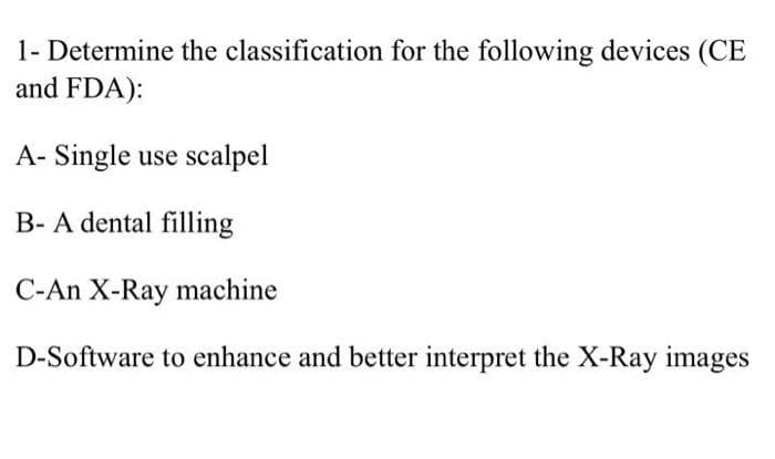 1- Determine the classification for the following devices (CE
and FDA):
A- Single use scalpel
B- A dental filling
C-An X-Ray machine
D-Software to enhance and better interpret the X-Ray images
