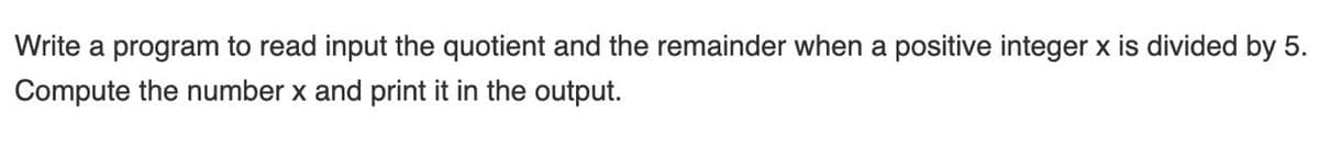 Write a program to read input the quotient and the remainder when a positive integer x is divided by 5.
Compute the number x and print it in the output.
