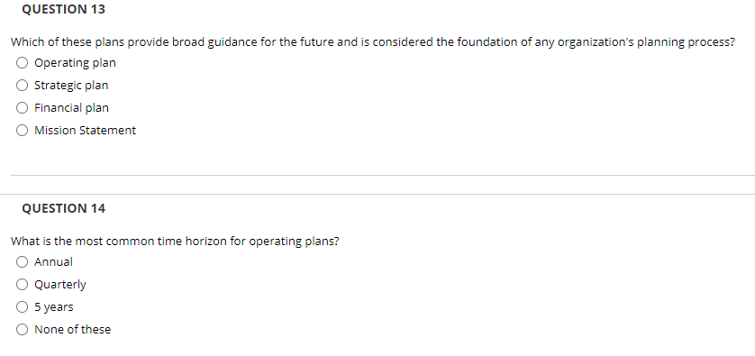 QUESTION 13
Which of these plans provide broad guidance for the future and is considered the foundation of any organization's planning process?
Operating plan
Strategic plan
Financial plan
Mission Statement
QUESTION 14
What is the most common time horizon for operating plans?
Annual
Quarterly
5 years
None of these
