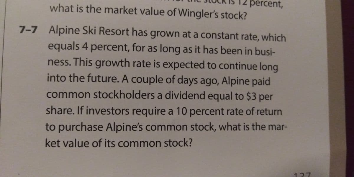 what is the market value of Wingler's stock?
percent,
7-7 Alpine Ski Resort has grown at a constant rate, which
equals 4 percent, for as long as it has been in busi-
ness. This growth rate is expected to continue long
into the future. A couple of days ago, Alpine paid
common stockholders a dividend equal to $3 per
share. If investors require a 10 percent rate of return
to purchase Alpine's common stock, what is the mar-
ket value of its common stock?
127
