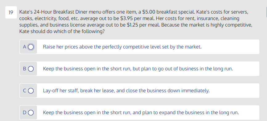 19 Kate's 24-Hour Breakfast Diner menu offers one item, a $5.00 breakfast special. Kate's costs for servers,
cooks, electricity, food, etc. average out to be $3.95 per meal. Her costs for rent, insurance, cleaning
supplies, and business license average out to be $1.25 per meal. Because the market is highly competitive,
Kate should do which of the following?
A
Raise her prices above the perfectly competitive level set by the market.
BO
Keep the business open in the short run, but plan to go out of business in the long run.
Lay-off her staff, break her lease, and close the business down immediately.
DO
Keep the business open in the short run, and plan to expand the business in the long run.
