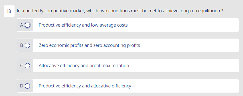 18 In a perfectly competitive market, which two conditions must be met to achieve long-run equilibrium?
A
Productive efficiency and low average costs
BO
Zero economic profits and zero accounting profits
Allocative efficiency and profit maximization
DO
Productive efficiency and allocative efficiency
