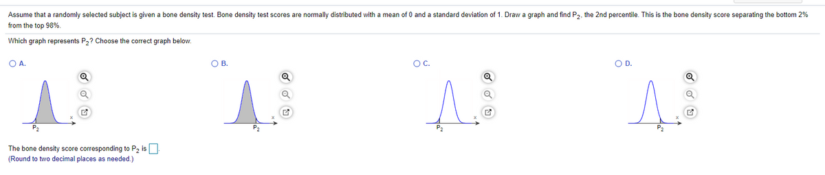 Assume that a randomly selected subject is given a bone density test. Bone density test scores are normally distributed with a mean of 0 and a standard deviation of 1. Draw a graph and find P2, the 2nd percentile. This is the bone density score separating the bottom 2%
from the top 98%.
Which graph represents P2? Choose the correct graph below.
O A.
OB.
OC.
O D.
P2
P2
The bone density score corresponding to P2 is
(Round to two decimal places as needed.)
