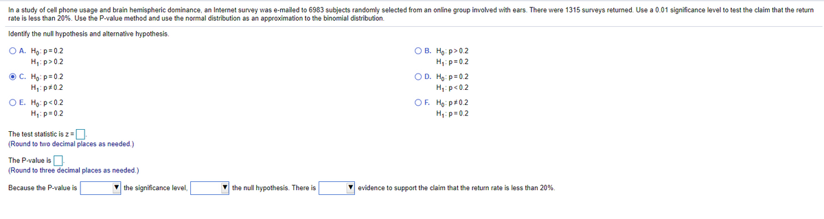 In a study of cell phone usage and brain hemispheric dominance, an Internet survey was e-mailed to 6983 subjects randomly selected from an online group involved with ears. There were 1315 surveys returned. Use a 0.01 significance level to test the claim that the return
rate is less than 20%. Use the P-value method and use the normal distribution as an approximation to the binomial distribution.
Identify the null hypothesis and alternative hypothesis.
O A. Ho: p=0.2
H1: p>0.2
OC. Ho: p= 0.2
О В. Но р» 0.2
H1:p= 0.2
O D. Ho: p= 0.2
H1: p#0.2
H1:p<0.2
O E. Ho: p<0.2
OF. Ho: p#0.2
H;:p=0.2
H1:p= 0.2
The test statistic is z =
(Round to two decimal places as needed.)
The P-value is
(Round to three decimal places as needed.)
Because the P-value is
the significance level,
V the null hypothesis. There is
evidence to support the claim that the return rate is less than 20%.
