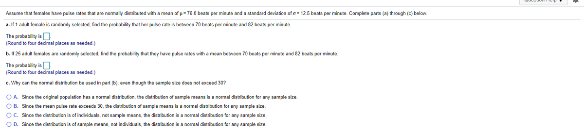 Assume that females have pulse rates that are normally distributed with a mean of p = 76.0 beats per minute and a standard deviation of o = 12.5 beats per minute. Complete parts (a) through (c) below.
a. If 1 adult female is randomly selected, find the probability that her pulse rate is between 70 beats per minute and 82 beats per minute.
The probability isO
(Round to four decimal places as needed.)
b. If 25 adult females are randomly selected, find the probability that they have pulse rates with a mean between 70 beats per minute and 82 beats per minute.
The probability isO
(Round to four decimal places as needed.)
c. Why can the normal distribution be used in part (b), even though the sample size does not exceed 30?
O A. Since the original population has a normal distribution, the distribution of sample means is a normal distribution for any sample size.
O B. Since the mean pulse rate exceeds 30, the distribution of sample means is a normal distribution for any sample size.
O C. Since the distribution is of individuals, not sample means, the distribution is a normal distribution for any sample size.
O D. Since the distribution is of sample means, not individuals, the distribution is a normal distribution for any sample size.
