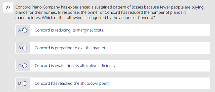 23 Concord Piano Company has experienced a sustained pattern of losses because fewer people are buying
pianos for their homes. In response, the owner of Concord has reduced the number of pianos it
manufactures. Which of the following is suggested by the actions of Concord?
A
Concord is reducing its marginal costs.
Concord is preparing to exit the market.
Concord is evaluating its allocative efficiency.
DO
Concord has reached the shutdown point.
