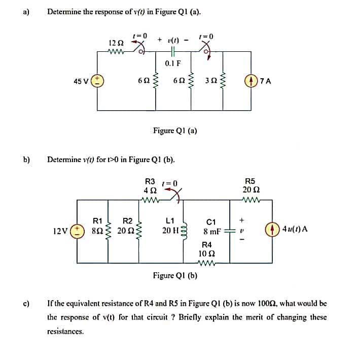 a)
Determine the response of v(t) in Figure Q1 (a).
(=0
1=0
+ v(1)
122
ww
0.1 F
45 V
6Ω
3Ω
7 A
Figure QI (a)
b)
Determine vft) for >0 in Figure QI (b).
R3 1=0
R5
20 2
ww
R1
R2
L1
C1
12V
82
20 2
20 HE
8 mF
4 u(t) A
R4
10 2
ww
Figure QI (b)
c)
If the equivalent resistance of R4 and RS in Figure QI (b) is now 100on, what would be
the response of v(t) for that circuit ? Briefly explain the merit of changing these
resistances.
ww
ww
ww
ww
