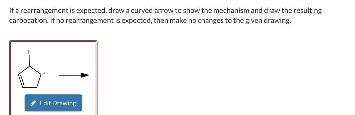 If a rearrangement is expected, draw a curved arrow to show the mechanism and draw the resulting
carbocation. If no rearrangement is expected, then make no changes to the given drawing.
H
+
Edit Drawing