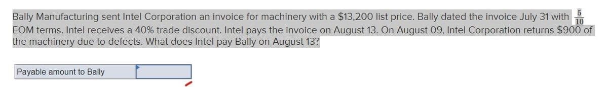 5
Bally Manufacturing sent Intel Corporation an invoice for machinery with a $13,200 list price. Bally dated the invoice July 31 with
10
EOM terms. Intel receives a 40% trade discount. Intel pays the invoice on August 13. On August 09, Intel Corporation returns $900 of
the machinery due to defects. What does Intel pay Bally on August 13?
Payable amount to Bally