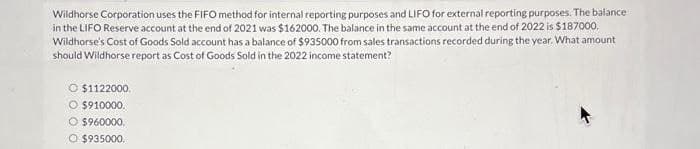 Wildhorse Corporation uses the FIFO method for internal reporting purposes and LIFO for external reporting purposes. The balance
in the LIFO Reserve account at the end of 2021 was $162000. The balance in the same account at the end of 2022 is $187000.
Wildhorse's Cost of Goods Sold account has a balance of $935000 from sales transactions recorded during the year. What amount
should Wildhorse report as Cost of Goods Sold in the 2022 income statement?
O $1122000.
O $910000.
O $960000.
O $935000.