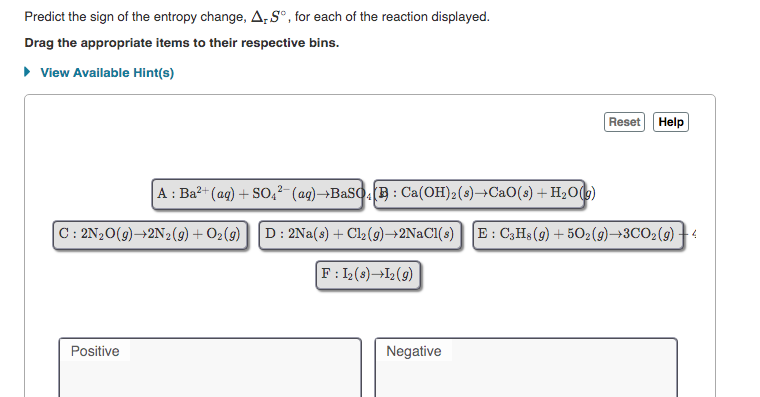 Predict the sign of the entropy change, A,S°, for each of the reaction displayed.
Drag the appropriate items to their respective bins.
• View Available Hint(s)
Reset Help
A : Ba?- (ag) + SO4²- (ag)→BASO( : Ca(OH)2(s)→C2O(s) + H2O(g)
C: 2N20(9)→2N2(9) + O2(9)
D: 2Na(s) + Cl2(9)→2NaCl(s)
E : C3H3 (9) + 502(9)→3CO2(9) +4
F: 12(s)¬I2(9)
Positive
Negative
