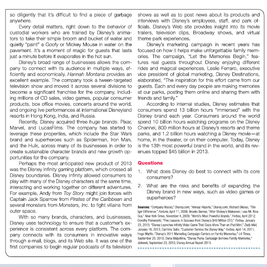 so diligently that it's difficult to find a piece of garbage shows as well as to post news about its products and
anywhere.
Every detail matters, right down to the behavior of ficials. Disney's Web site provides insight into its movie
custodial workers who are trained by Disney's anima- trailers, television dlips, Broadway shows, and virtual
tors to take their simple broom and bucket of water and theme park experiences.
quietly "paint" a Goofy or Mickey Mouse in water on the
pavement. It's a moment of magic for guests that lasts focused on how it helps make unforgettable family mern-
just a minute before it evaporates in the hot sun.
Disney's broad range of businesses allows the com- tures real guests throughout Disney enjoying different
pany to connect with its audience in multiple ways, ef- rides and magical experiences. Leslie Ferraro, executive
ficiently and economically. Hannah Montana provides an vice president of global marketing, Disney Destinations,
excellent example. The company took a tween-targeted elaborated, "The inspiration for this effort came from our
television show and moved it across several divisions to guests. Each and every day people are making memories
become a significant franchise for the company, includ- at our parks, posting them online and sharing them with
ing millions of CD sales, video games, popular consumer friends and family."
products, box office movies, concerts around the world,
and ongoing ive performances at international Disneyland consumers spend 13 billion hours "immersed" with the
resorts in Hong Kong, India, and Russia
Recently, Disney acquired three huge brands: Pixar, spend 10 billion hours watching programs on the Disney
Marvel, and LucasFims. The company has started to Channel, 800 million hours at Disney's resorts and theme
leverage these properties, which include the Star Wars parks, and 1.2 billion hours watching a Disney movie-at
brand and superheroes such as Spiderman, Iron Man, home, in the theater, or on their computer. Today, Disney
and the Hulk, across many of its businesses in order to is the 13th most powerful brand in the world, and its rev-
create sustainable character brands and new growth op- enues topped $45 billion in 2013.
portunities for the company.
Perhaps the most anticipated new product of 2013 Questions
was the Disney Infinity gaming platform, which crossed all 1. What does Disney do best to connect with its core
Disney boundaries. Disney Infinity allowed consumers to
play with many of the Disney characters at the same time,
interacting and working together on different adventures. 2. What are the risks and benefits of expanding the
For example, Andy from Toy Story might join forces with
Captain Jack Sparrow from Pirates of the Caribbean and
several monsters from Monsters, Inc. to fight vilains from Sources: "Company Haory" Daney.com: "Armas Reperts."Duney.com: Richard Skoe, "Ihe
outer space.
With so many brands, characters, and businesses, Gx" Now Yink Tins. Noventer 4, 2000 "Wate's Mast. Pewerfal Srands," Forbas, Ap 2012
Disney uses technology to ensure that a customer's ex- 23, 2013. "Daney Launches infrity Wes Gans That Cota More Than an Pad Miri," Daly Ma
perience is consistent across every platform. The com- erary 16, 2013; Carmine Gale, "Catomer Senios the Dansy Way" Fotes, Aprti 14, 2011:
pany connects with its consumers in innovative ways Hupo Martn, "ianays 2011 Maratng Campaign Carters on Famly Mumorla." A Tines
through e-mail, blogs, and its Web site. It was one of the arter 21, 201o, Bana Malychia, "Daney Parts Campalgn Bonows Family Mamoris,"
first companies to begin regular podcasts of its television
interviews with Disney's employees, staff, and park of-
Disney's marketing campaign in recent years has
ories. The campaign, "Let the Memories Begin," fea-
According to internal studies, Disney estimates that
Disney brand each year. Consumers around
consumers?
Disney brand in new ways, such as video games or
superherces?
Iger Diferanca" Forture, Apri 11, 2008 Brooks Barnes, "Ater Mickey's Makeover, Less M. Nice
Dorety Pomerantz, Fe Lessons in Sucoses from Direy'a $40 Milion CEO," Forts, Jlanary
Advcck, September 23, 2010; Disney Annual Report 2013.
