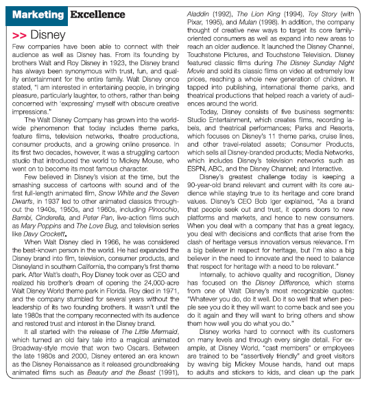 Marketing Excellence
Aladdin (1992), The Lion King (1994), Toy Story (with
Pixar, 1995), and Mulan (1998). In addition, the company
thought of creative new ways to target its core family-
oriented consumers as well as expand into new areas to
Few companies have been able to connect with their reach an older audience. It launched the Disney Channel,
audience as well as Disney has. From its founding by Touchstone Pictures, and Touchstone Television. Disney
brothers Walt and Roy Disney in 1923, the Disney brand featured classic films during The Disney Sunday Night
has always been synonymous with trust, fun, and qual- Movie and sold its classic fims on video at extremely low
ity entertainment for the entire family. Walt Disney once prices, reaching a whole new generation of children. It
stated, "I am interested in entertaining people, in bringing tapped into publishing, international theme parks, and
pleasure, particularly laughter, to others, rather than being theatrical productions that helped reach a variety of audi-
>> Disney
concerned with 'expressing' myself with obscure creative ences around the world.
impressions."
The Walt Disney Company has grown into the world-
Today, Disney consists of five business segments:
Studio Entertainment, which creates fims, recording la-
wide phenomenon that today includes theme parks, bels, and theatrical performances; Parks and Resorts,
feature films, television networks, theatre productions, which focuses on Disney's 11 theme parks, cruise lines,
consumer products, and a growing online presence. In and other travel-related assets; Consumer Products,
which sells all Disney-branded products; Media Networks,
studio that introduced the world to Mickey Mouse, who which includes Disney's television networks such as
ESPN, ABC, and the Disney Channel; and Interactive.
Disney's greatest challenge today is keeping a
smashing success of cartoons with sound and of the 90-year-old brand relevant and current with its core au-
first ful-length animated film, Snow White and the Seven dience while staying true to its heritage and core brand
Dwarfs, in 1937 led to other animated classics through- values. Disney's CEO Bob Iger explained, "As a brand
out the 1940s, 1950s, and 1960s, including Pinocchio, that people seek out and trust, it opens doors to new
Bambi, Cinderella, and Peter Pan, live-action fims such platforms and markets, and hence to new consumers.
as Mary Poppins and The Love Bug, and television series When you deal with a company that has a great legacy,
you deal with decisions and conflicts that arise from the
When Walt Disney cied in 1966, he was considered clash of heritage versus innovation versus relevance. I'm
the best-known person in the world. He had expanded the a big believer in respect for heritage, but I'm also a big
Disney brand into film, television, consumer products, and believer in the need to innovate and the need to balance
Disneyland in southern California, the company's first theme that respect for heritage with a need to be relevant."
Internally, to achieve quality and recognition, Disney
realized his brother's dream of opening the 24,000-acre has focused on the Disney Difference, which stems
Walt Disney World theme park in Florida. Roy died in 1971, from one of Walt Disney's most recognizable quotes:
and the company stumbled for several years without the "Whatever you do, do it well. Do it so well that when peo-
leadership of its two founding brothers. It wasn't until the ple see you do it they will want to come back and see you
late 1980s that the company reconnected with its audience do it again and they will want to bring others and show
its first two decades, however, it was a struggling cartoon
went on to become its most famous character.
Few believed in Disney's vision at the time, but the
like Davy Crockett.
park. After Walt's death, Roy Disney took over as CEO and
them how well you do what you do."
and restored trust and interest in the Disney brand.
It all started with the release of The Little Mermaid,
Disney works hard to connect with its customers
which turned an old fairy tale into a magical animated on many levels and through every single detail. For ex-
Broadway-style movie that won two Oscars. Between ample, at Disney World, "cast members" or employees
are trained to be "assertively friendly" and greet visitors
as the Disney Renaissance as it released groundbreaking by waving big Mickey Mouse hands, hand out maps
animated films such as Beauty and the Beast (1991), to adults and stickers to kids, and clean up the park
the late 1980s and 2000, Disney entered an era known
