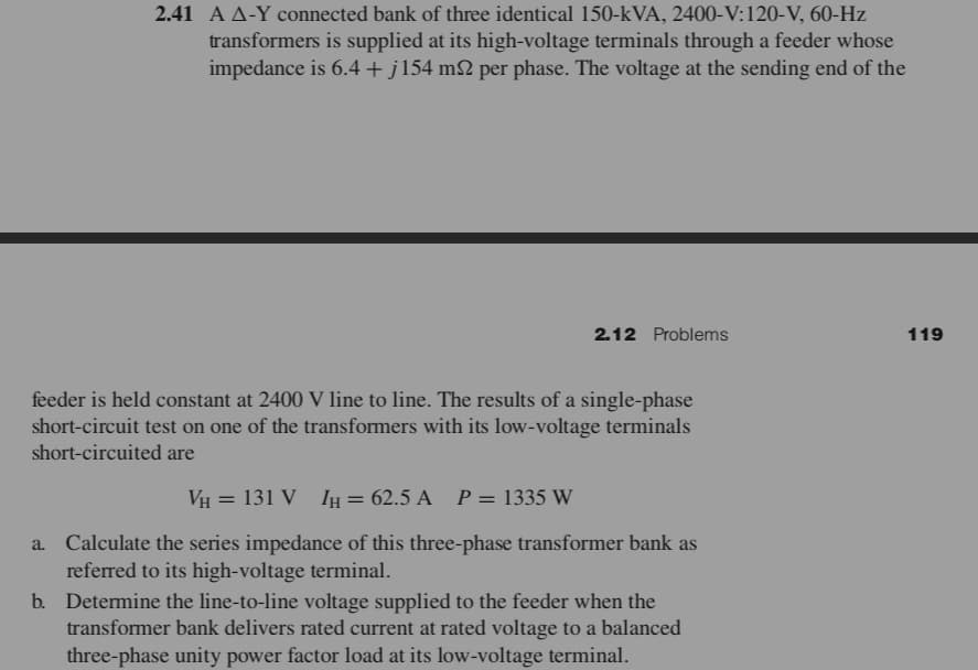 2.41 A A-Y connected bank of three identical 150-kVA, 2400-V:120-V, 60-Hz
transformers is supplied at its high-voltage terminals through a feeder whose
impedance is 6.4+j154 m2 per phase. The voltage at the sending end of the
2.12 Problems
119
feeder is held constant at 2400 V line to line. The results of a single-phase
short-circuit test on one of the transformers with its low-voltage terminals
short-circuited are
VH = 131 V 1y = 62.5 A P= 1335 W
%3D
a. Calculate the series impedance of this three-phase transformer bank as
referred to its high-voltage terminal.
b. Determine the line-to-line voltage supplied to the feeder when the
transformer bank delivers rated current at rated voltage to a balanced
three-phase unity power factor load at its low-voltage terminal.
