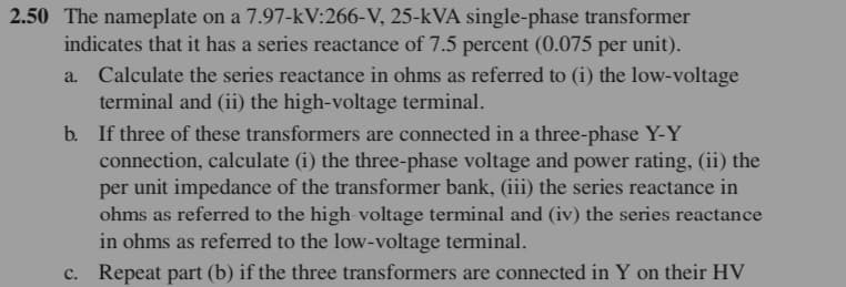 2.50 The nameplate on a 7.97-kV:266-V, 25-kVA single-phase transformer
indicates that it has a series reactance of 7.5 percent (0.075 per unit).
Calculate the series reactance in ohms as referred to (i) the low-voltage
terminal and (ii) the high-voltage terminal.
a.
b. If three of these transformers are connected in a three-phase Y-Y
connection, calculate (i) the three-phase voltage and power rating, (ii) the
per unit impedance of the transformer bank, (iii) the series reactance in
ohms as referred to the high voltage terminal and (iv) the series reactance
in ohms as referred to the low-voltage terminal.
c. Repeat part (b) if the three transformers are connected in Y on their HV
